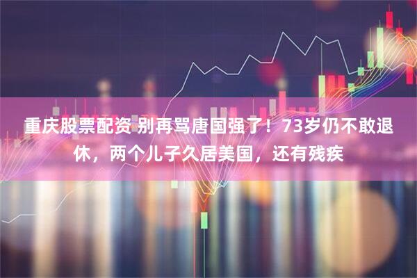 重庆股票配资 别再骂唐国强了！73岁仍不敢退休，两个儿子久居美国，还有残疾