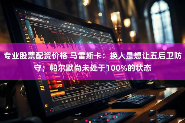 专业股票配资价格 马雷斯卡：换人是想让五后卫防守；帕尔默尚未处于100%的状态