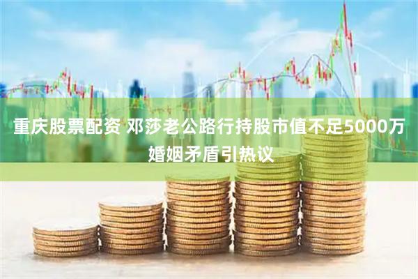 重庆股票配资 邓莎老公路行持股市值不足5000万 婚姻矛盾引热议