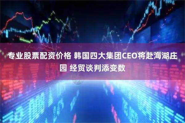 专业股票配资价格 韩国四大集团CEO将赴海湖庄园 经贸谈判添变数