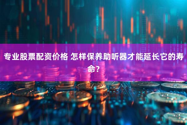专业股票配资价格 怎样保养助听器才能延长它的寿命？