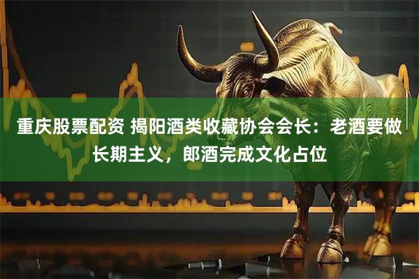 重庆股票配资 揭阳酒类收藏协会会长：老酒要做长期主义，郎酒完成文化占位
