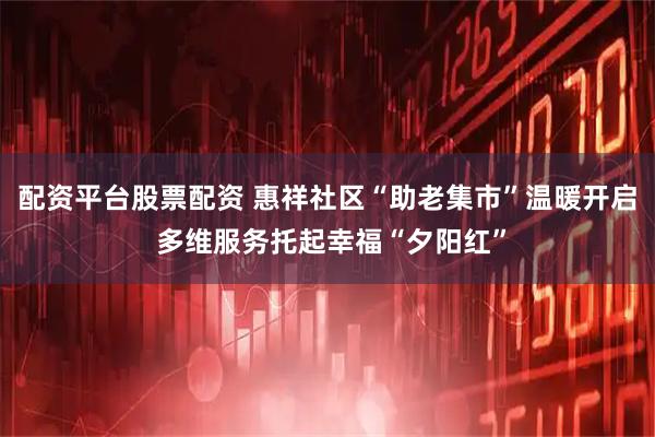 配资平台股票配资 惠祥社区“助老集市”温暖开启 多维服务托起幸福“夕阳红”