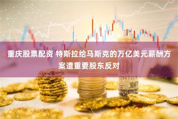 重庆股票配资 特斯拉给马斯克的万亿美元薪酬方案遭重要股东反对