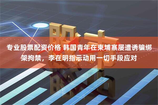 专业股票配资价格 韩国青年在柬埔寨屡遭诱骗绑架拘禁，李在明指示动用一切手段应对