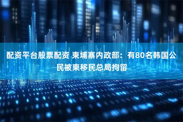 配资平台股票配资 柬埔寨内政部：有80名韩国公民被柬移民总局拘留