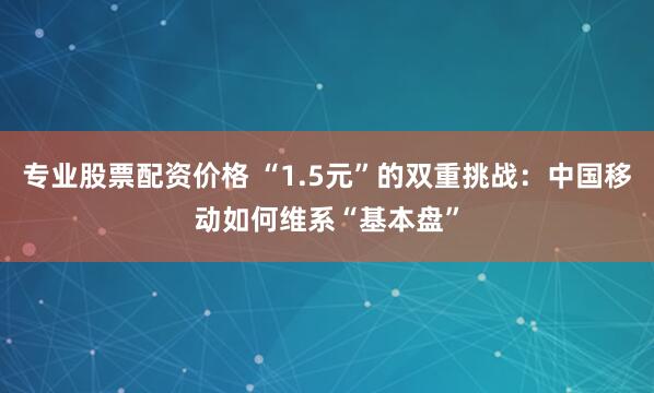 专业股票配资价格 “1.5元”的双重挑战：中国移动如何维系“基本盘”