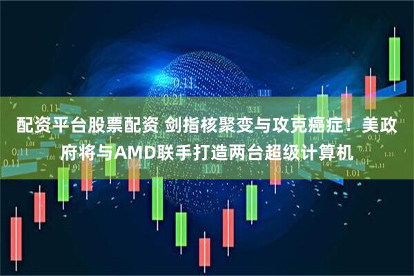 配资平台股票配资 剑指核聚变与攻克癌症！美政府将与AMD联手打造两台超级计算机