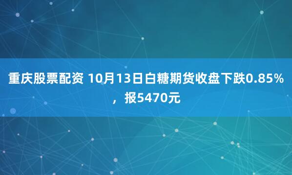 重庆股票配资 10月13日白糖期货收盘下跌0.85%，报5470元