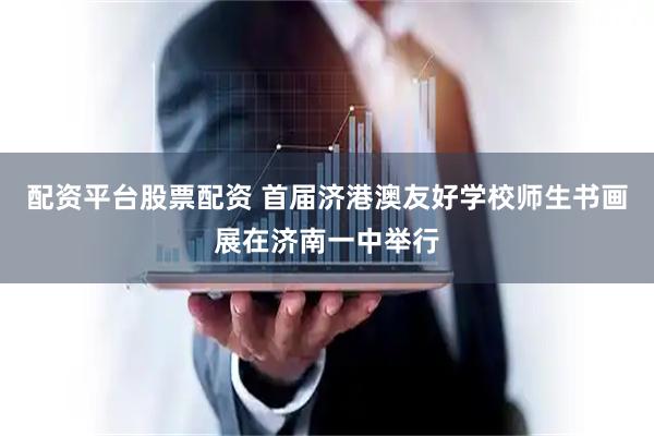 配资平台股票配资 首届济港澳友好学校师生书画展在济南一中举行