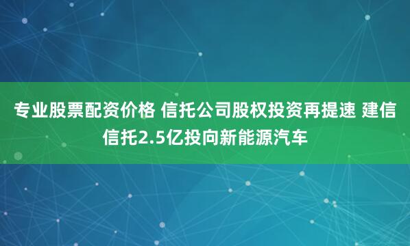 专业股票配资价格 信托公司股权投资再提速 建信信托2.5亿投向新能源汽车
