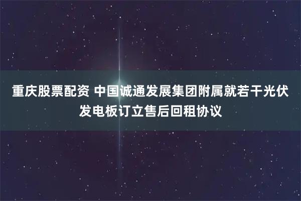 重庆股票配资 中国诚通发展集团附属就若干光伏发电板订立售后回租协议