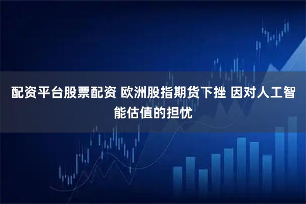 配资平台股票配资 欧洲股指期货下挫 因对人工智能估值的担忧
