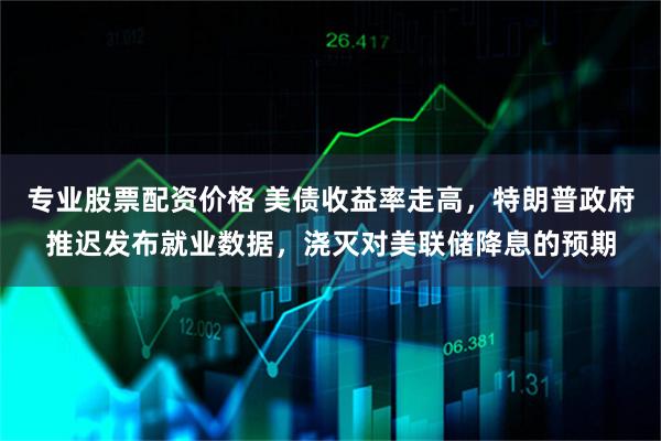 专业股票配资价格 美债收益率走高，特朗普政府推迟发布就业数据，浇灭对美联储降息的预期