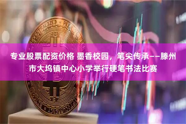 专业股票配资价格 墨香校园，笔尖传承——滕州市大坞镇中心小学举行硬笔书法比赛