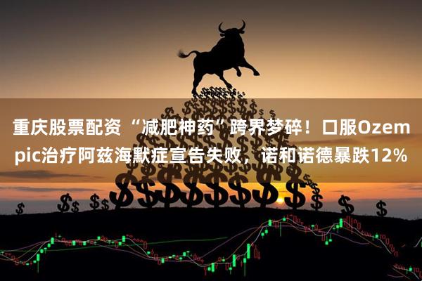 重庆股票配资 “减肥神药”跨界梦碎！口服Ozempic治疗阿兹海默症宣告失败，诺和诺德暴跌12%