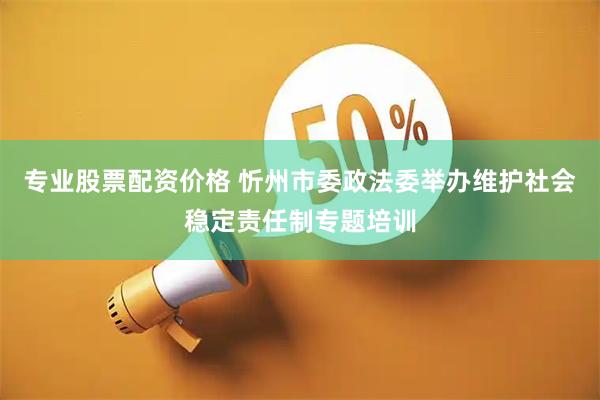 专业股票配资价格 忻州市委政法委举办维护社会稳定责任制专题培训