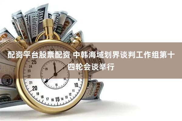 配资平台股票配资 中韩海域划界谈判工作组第十四轮会谈举行