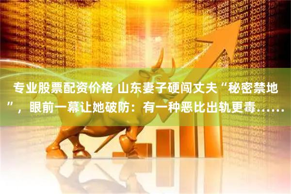 专业股票配资价格 山东妻子硬闯丈夫“秘密禁地”，眼前一幕让她破防：有一种恶比出轨更毒……