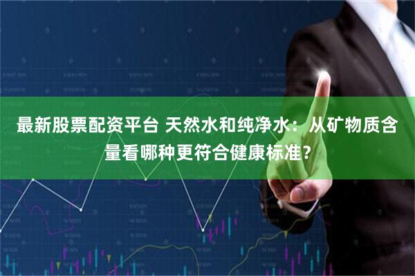 最新股票配资平台 天然水和纯净水：从矿物质含量看哪种更符合健康标准？