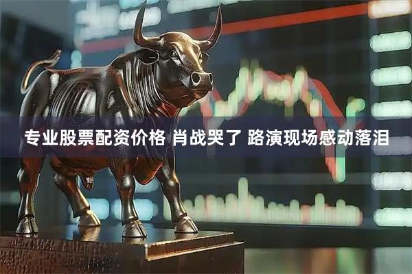 专业股票配资价格 肖战哭了 路演现场感动落泪