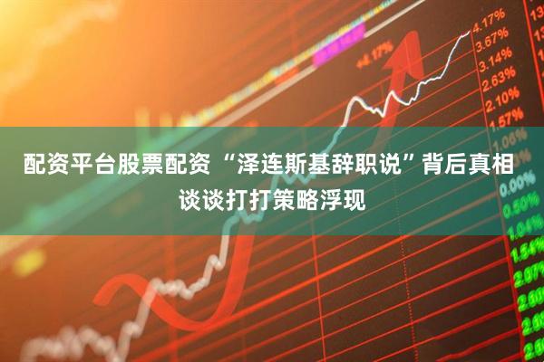配资平台股票配资 “泽连斯基辞职说”背后真相 谈谈打打策略浮现