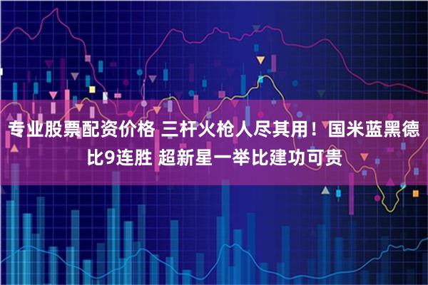 专业股票配资价格 三杆火枪人尽其用！国米蓝黑德比9连胜 超新星一举比建功可贵