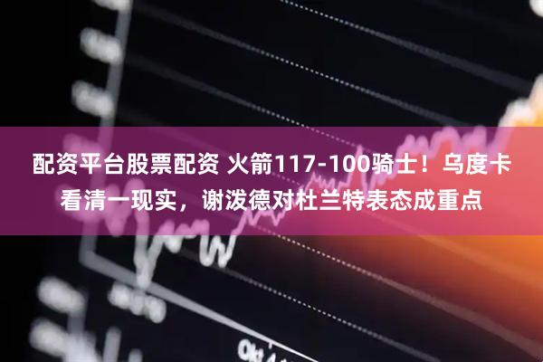 配资平台股票配资 火箭117-100骑士！乌度卡看清一现实，谢泼德对杜兰特表态成重点
