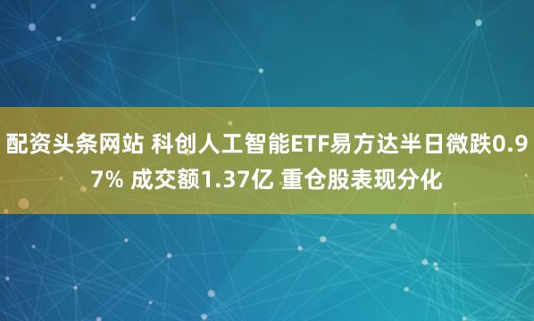配资头条网站 科创人工智能ETF易方达半日微跌0.97% 成交额1.37亿 重仓股表现分化