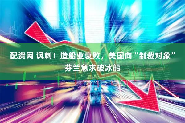 配资网 讽刺！造船业衰败，美国向“制裁对象”芬兰急求破冰船