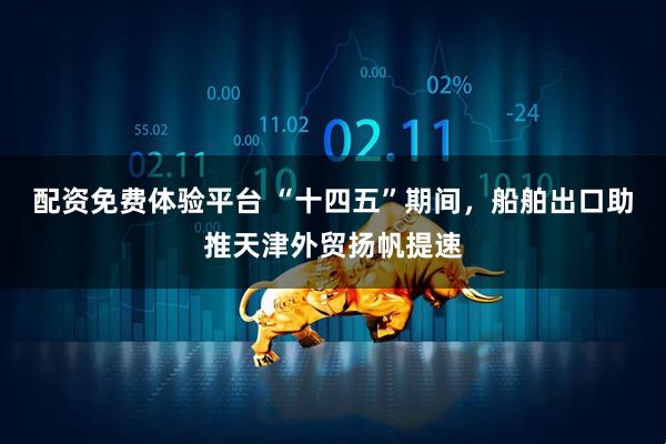 配资免费体验平台 “十四五”期间，船舶出口助推天津外贸扬帆提速