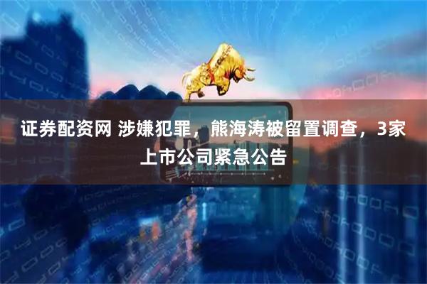 证券配资网 涉嫌犯罪，熊海涛被留置调查，3家上市公司紧急公告