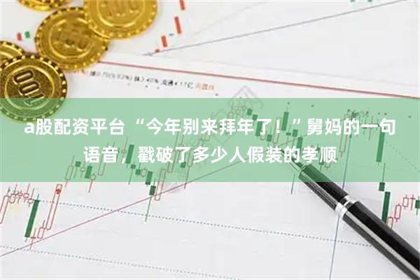 a股配资平台 “今年别来拜年了！”舅妈的一句语音，戳破了多少人假装的孝顺