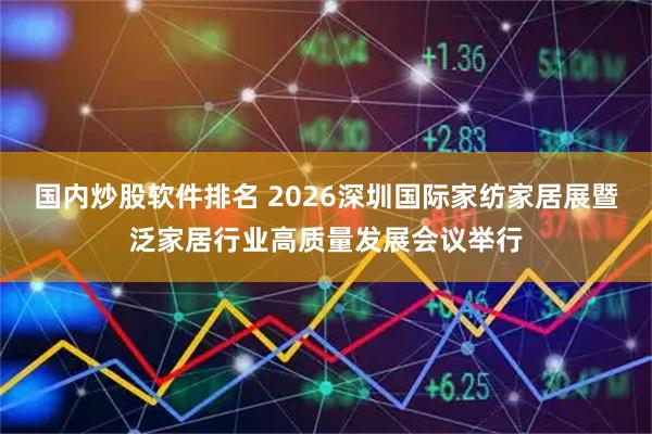 国内炒股软件排名 2026深圳国际家纺家居展暨泛家居行业高质量发展会议举行