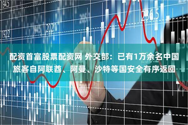 配资首富股票配资网 外交部：已有1万余名中国旅客自阿联酋、阿曼、沙特等国安全有序返回