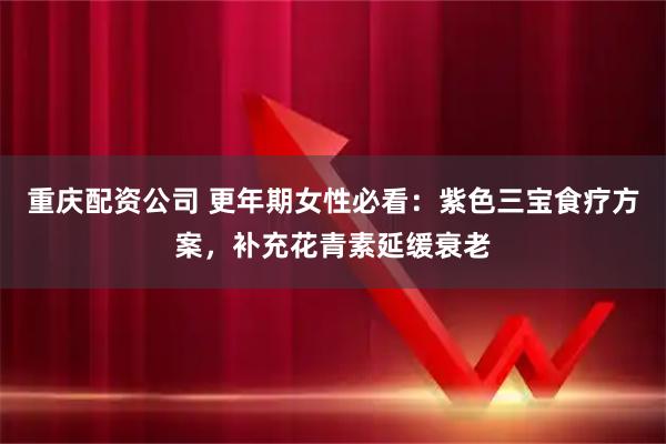 重庆配资公司 更年期女性必看：紫色三宝食疗方案，补充花青素延缓衰老