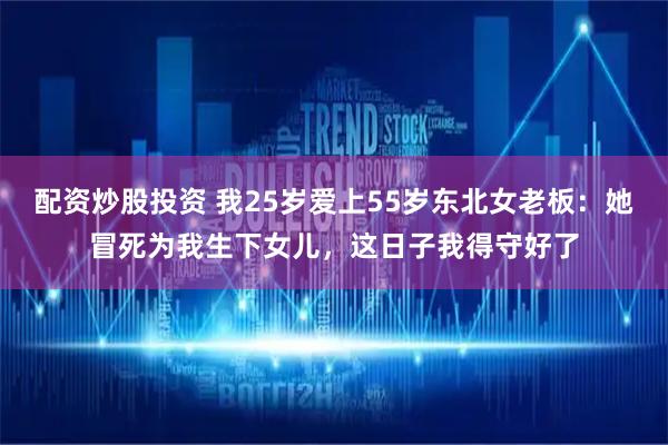配资炒股投资 我25岁爱上55岁东北女老板：她冒死为我生下女儿，这日子我得守好了