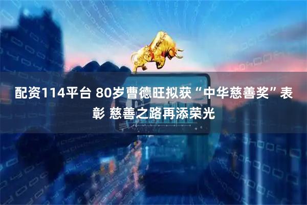 配资114平台 80岁曹德旺拟获“中华慈善奖”表彰 慈善之路再添荣光