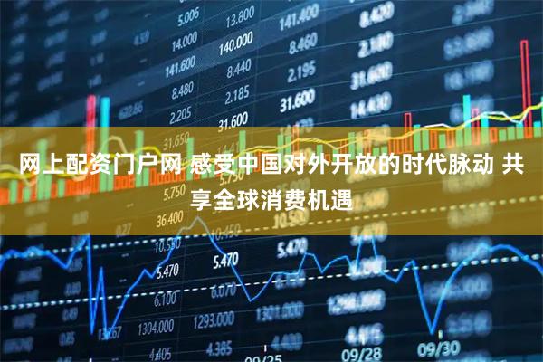 网上配资门户网 感受中国对外开放的时代脉动 共享全球消费机遇
