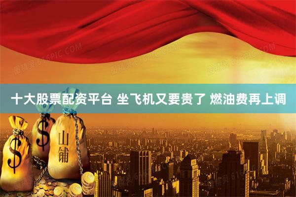 十大股票配资平台 坐飞机又要贵了 燃油费再上调
