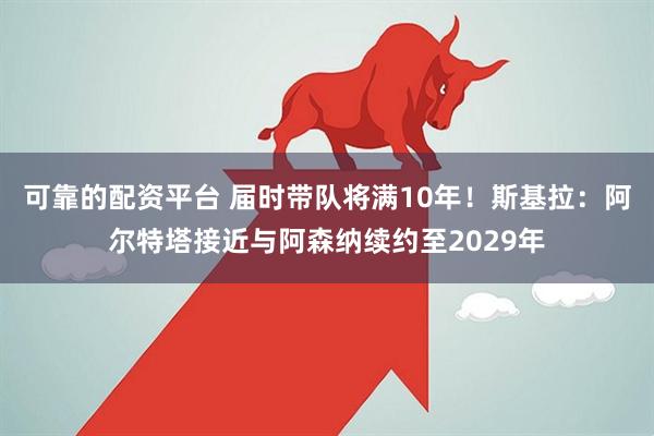 可靠的配资平台 届时带队将满10年！斯基拉：阿尔特塔接近与阿森纳续约至2029年