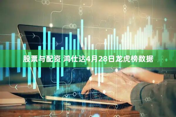 股票与配资 鸿仕达4月28日龙虎榜数据