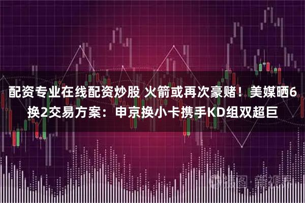 配资专业在线配资炒股 火箭或再次豪赌！美媒晒6换2交易方案：申京换小卡携手KD组双超巨