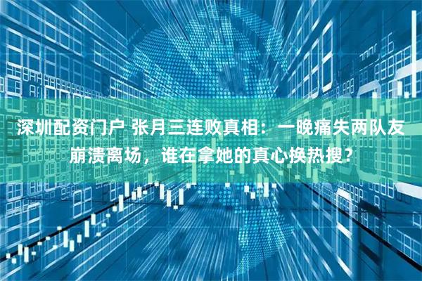 深圳配资门户 张月三连败真相：一晚痛失两队友崩溃离场，谁在拿她的真心换热搜？