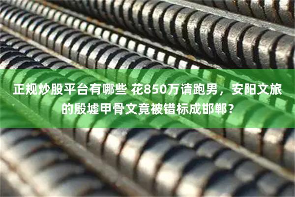 正规炒股平台有哪些 花850万请跑男，安阳文旅的殷墟甲骨文竟被错标成邯郸？