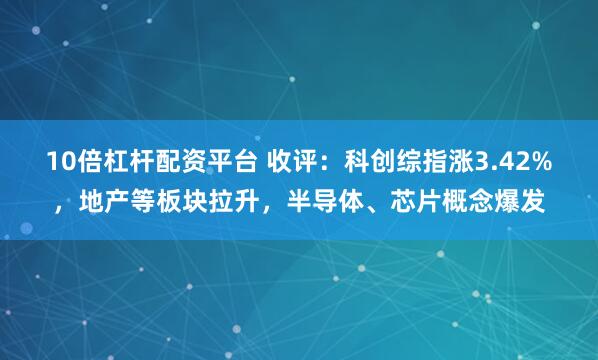 10倍杠杆配资平台 收评：科创综指涨3.42%，地产等板块拉升，半导体、芯片概念爆发