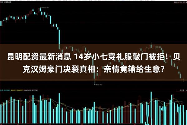 昆明配资最新消息 14岁小七穿礼服敲门被拒！贝克汉姆豪门决裂真相：亲情竟输给生意？