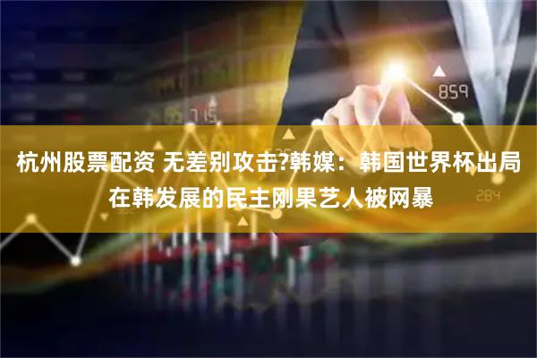 杭州股票配资 无差别攻击?韩媒：韩国世界杯出局 在韩发展的民主刚果艺人被网暴